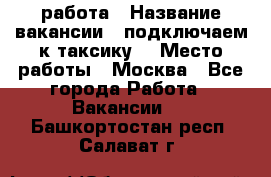 работа › Название вакансии ­ подключаем к таксику  › Место работы ­ Москва - Все города Работа » Вакансии   . Башкортостан респ.,Салават г.